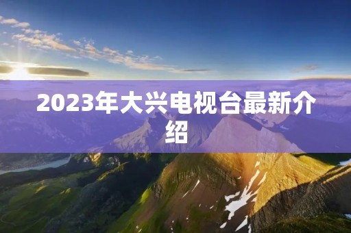 2023年大兴电视台最新介绍