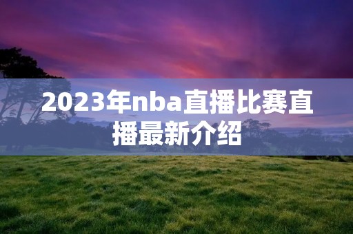 2023年nba直播比赛直播最新介绍 2023年nba直播比赛直播最新介绍