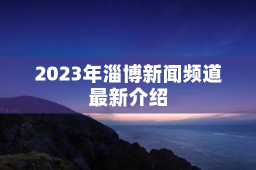 2023年淄博新闻频道最新介绍