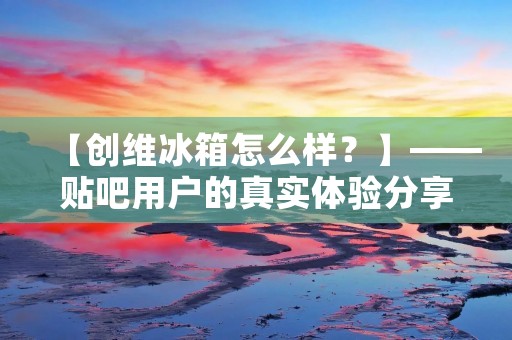 【创维冰箱怎么样？】——贴吧用户的真实体验分享
