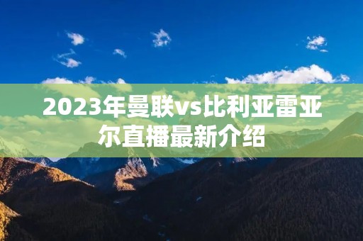 2023年曼联vs比利亚雷亚尔直播最新介绍