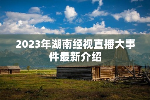 2023年湖南经视直播大事件最新介绍 2023年湖南经视直播大事件最新介绍