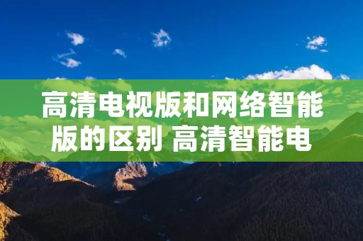 高清电视版和网络智能版的区别 高清智能电视与网络版电视区别