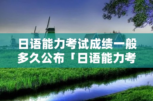 日语能力考试成绩一般多久公布「日语能力考试成绩一般多久公布啊」