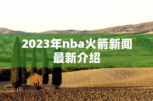 2023年nba火箭新闻最新介绍 2023年nba火箭新闻最新介绍