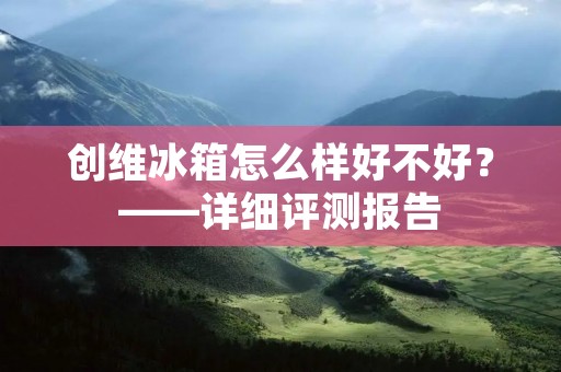 创维冰箱怎么样好不好?——详细评测报告 创维冰箱怎么样好不好?——详细评测报告