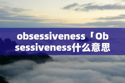 obsessiveness「Obsessiveness什么意思」