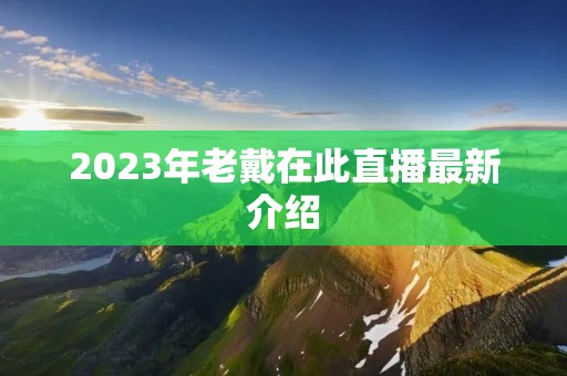 2023年老戴在此直播最新介绍 2023年老戴在此直播最新介绍