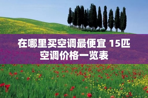 在哪里买空调最便宜 15匹空调价格一览表 在哪里买空调最便宜 15匹空调价格一览表