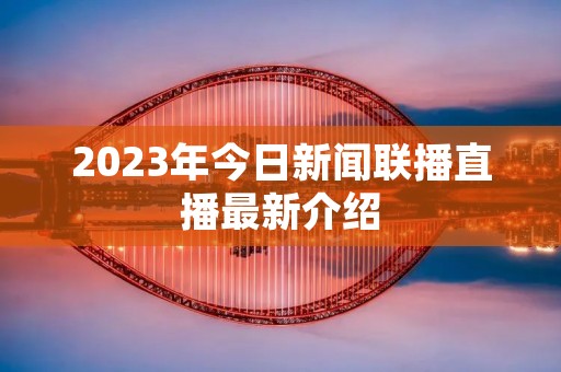 2023年今日新闻联播直播最新介绍 2023年今日新闻联播直播最新介绍
