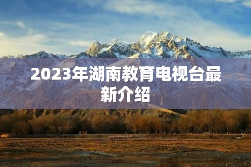 2023年湖南教育电视台最新介绍 2023年湖南教育电视台最新介绍