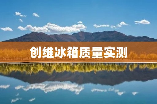 创维冰箱质量实测:值得信赖的家电品牌 创维冰箱质量实测:值得信赖的家电品牌