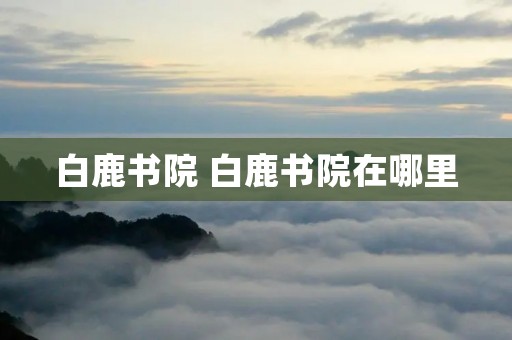白鹿书院 白鹿书院在哪里 白鹿书院 白鹿书院在哪里