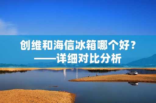 创维和海信冰箱哪个好?——详细对比分析 创维和海信冰箱哪个好?——详细对比分析