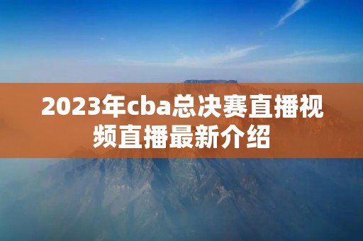 2023年cba总决赛直播视频直播最新介绍 2023年cba总决赛直播视频直播最新介绍