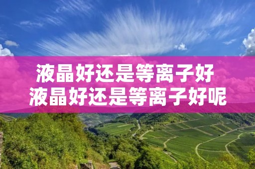 液晶好还是等离子好 液晶好还是等离子好呢 液晶好还是等离子好 液晶好还是等离子好呢