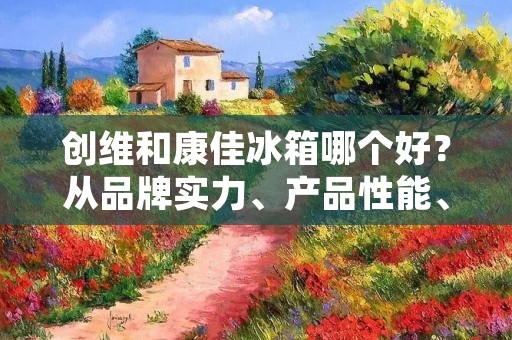 创维和康佳冰箱哪个好？从品牌实力、产品性能、售后服务等多个方面进行详细比较分析，帮助消费者更好地选择适合自己的冰箱。