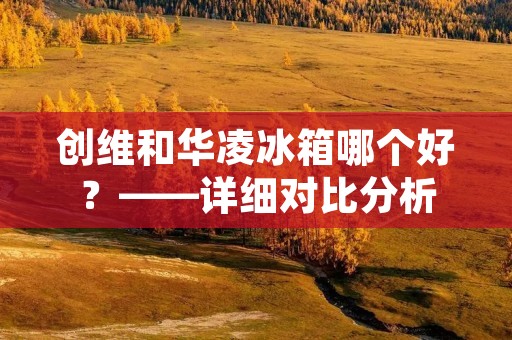 创维和华凌冰箱哪个好?——详细对比分析 创维和华凌冰箱哪个好?——详细对比分析
