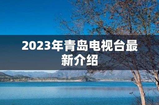 2023年青岛电视台最新介绍 2023年青岛电视台最新介绍