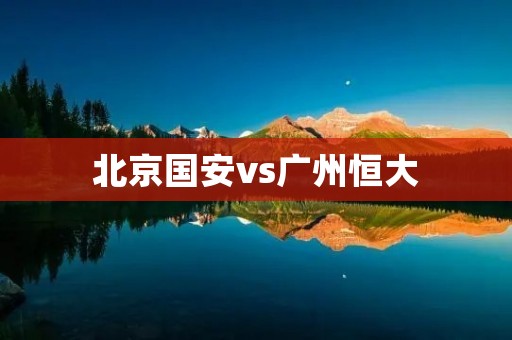 北京国安vs广州恒大：中超豪门的对决