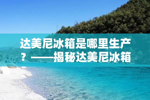 达美尼冰箱是哪里生产？——揭秘达美尼冰箱的生产地