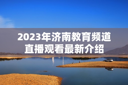 2023年济南教育频道直播观看最新介绍 2023年济南教育频道直播观看最新介绍