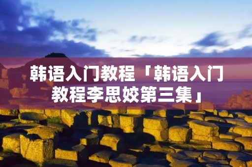 韩语入门教程「韩语入门教程李思姣第三集」