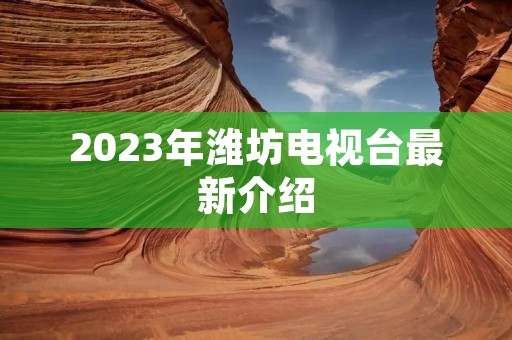 2023年潍坊电视台最新介绍 2023年潍坊电视台最新介绍