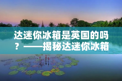 达迷你冰箱是英国的吗?——揭秘达迷你冰箱的品牌故事 达迷你冰箱是英国的吗?——揭秘达迷你冰箱的品牌故事