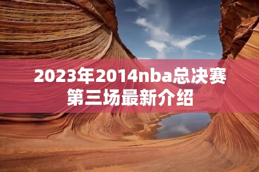 2023年2014nba总决赛第三场最新介绍