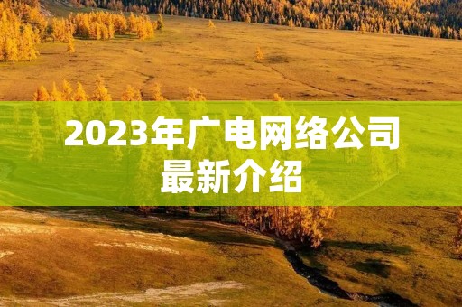 2023年广电网络公司最新介绍 2023年广电网络公司最新介绍