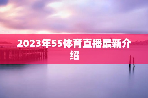 2023年55体育直播最新介绍 2023年55体育直播最新介绍