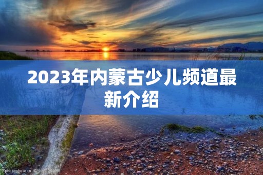 2023年内蒙古少儿频道最新介绍 2023年内蒙古少儿频道最新介绍