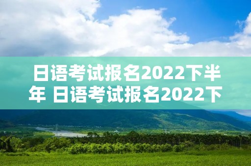 日语考试报名2022下半年 日语考试报名2022下半年时间