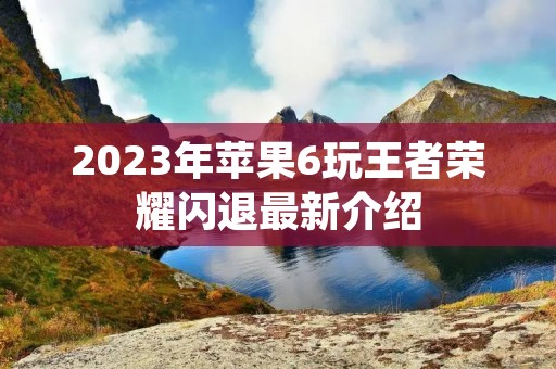 2023年苹果6玩王者荣耀闪退最新介绍