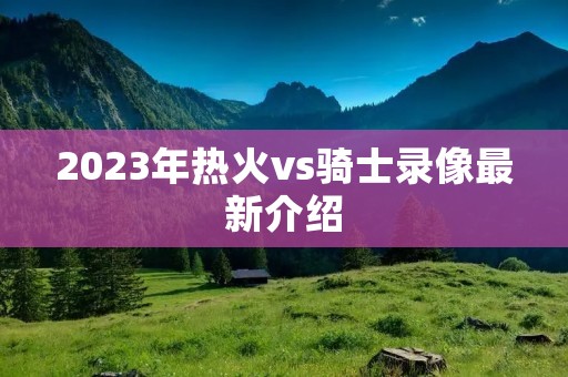 2023年热火vs骑士录像最新介绍