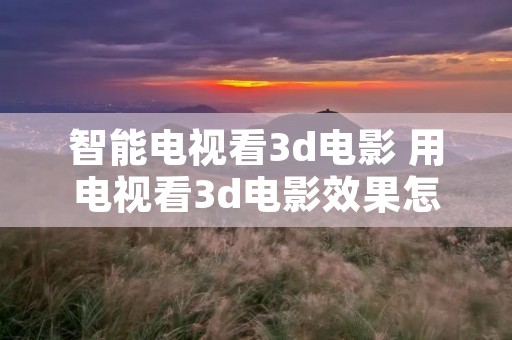 智能电视看3d电影 用电视看3d电影效果怎么样 智能电视看3d电影 用电视看3d电影效果怎么样
