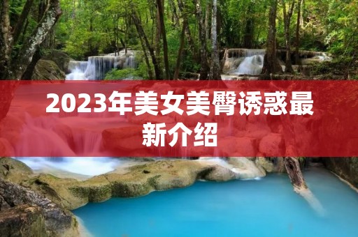 2023年美女美臀诱惑最新介绍 2023年美女美臀诱惑最新介绍