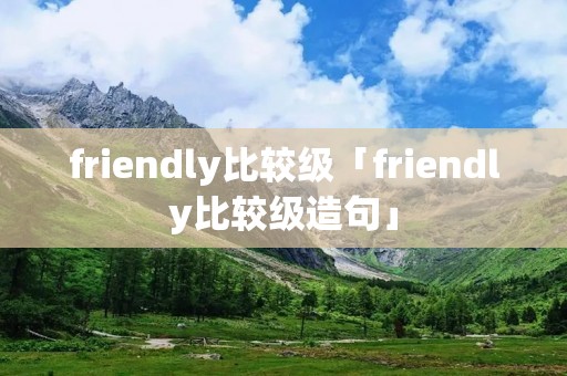 friendly比较级「friendly比较级造句」