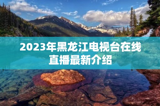 2023年黑龙江电视台在线直播最新介绍