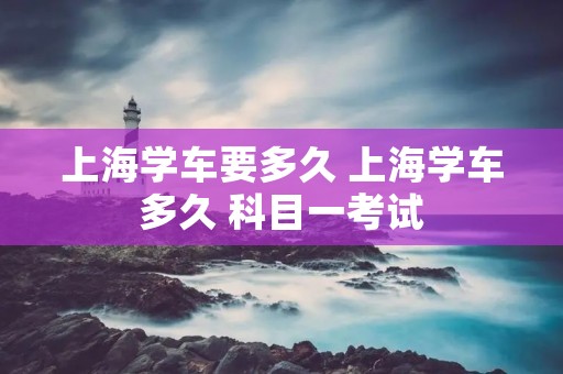 上海学车要多久 上海学车多久 科目一考试 上海学车要多久 上海学车多久 科目一考试