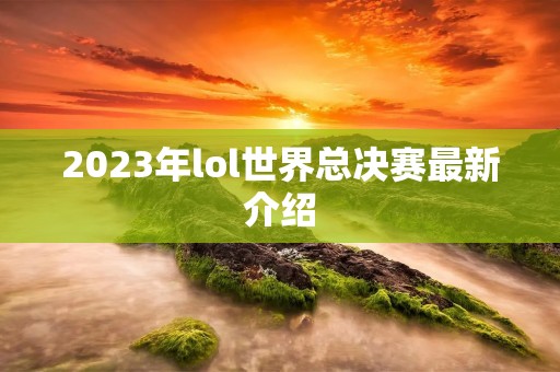 2023年lol世界总决赛最新介绍