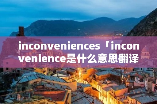 inconveniences「inconvenience是什么意思翻译」 inconveniences「inconvenience是什么意思翻译」
