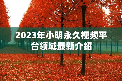 2023年小明永久视频平台领域最新介绍