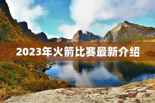 2023年火箭比赛最新介绍 2023年火箭比赛最新介绍