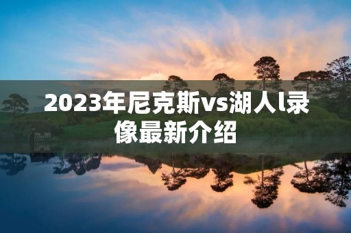 2023年尼克斯vs湖人l录像最新介绍 2023年尼克斯vs湖人l录像最新介绍