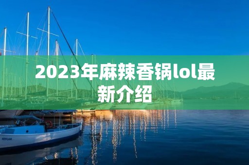 2023年麻辣香锅lol最新介绍 2023年麻辣香锅lol最新介绍