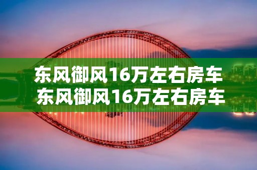 东风御风16万左右房车 东风御风16万左右房车推荐