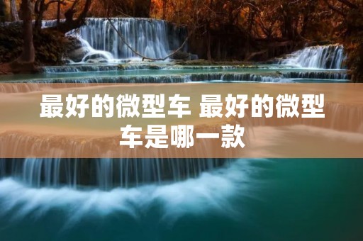 最好的微型车 最好的微型车是哪一款 最好的微型车 最好的微型车是哪一款