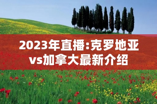 2023年直播:克罗地亚vs加拿大最新介绍 2023年直播:克罗地亚vs加拿大最新介绍